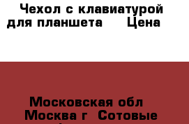 Чехол с клавиатурой для планшета.  › Цена ­ 350 - Московская обл., Москва г. Сотовые телефоны и связь » Продам аксессуары и запчасти   